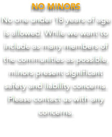 NO MINORS No one under 18 years of age is allowed. While we want to include as many members of the communities as possible, minors present significant safety and liability concerns. Please contact us with any concerns.